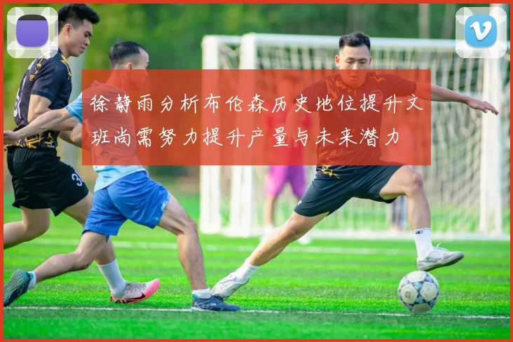 徐静雨分析布伦森历史地位提升文班尚需努力提升产量与未来潜力