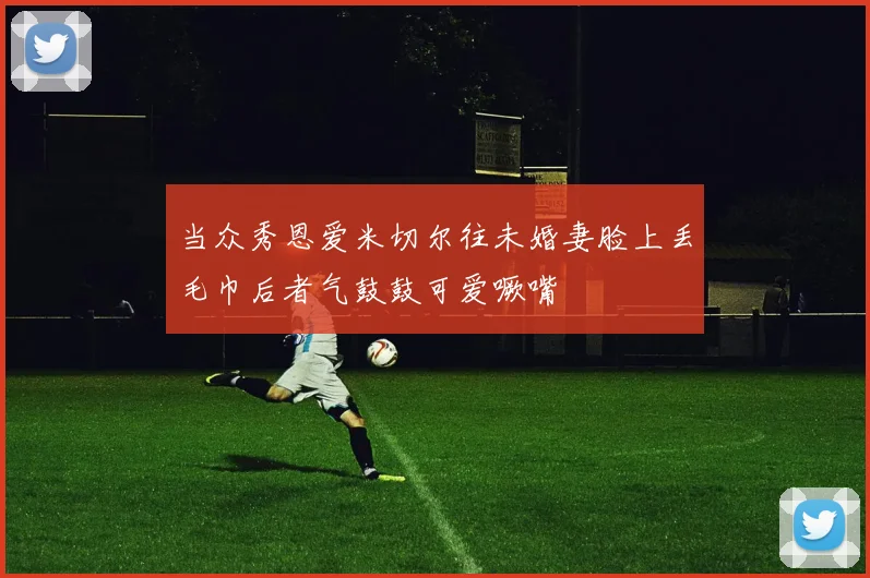 当众秀恩爱米切尔往未婚妻脸上丢毛巾后者气鼓鼓可爱噘嘴