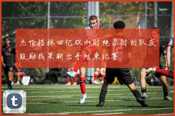 杰伦格林回忆双加时绝杀时刻队友鼓励我果断出手结束比赛