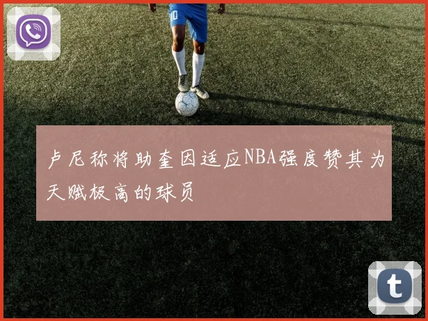 卢尼称将助奎因适应NBA强度赞其为天赋极高的球员