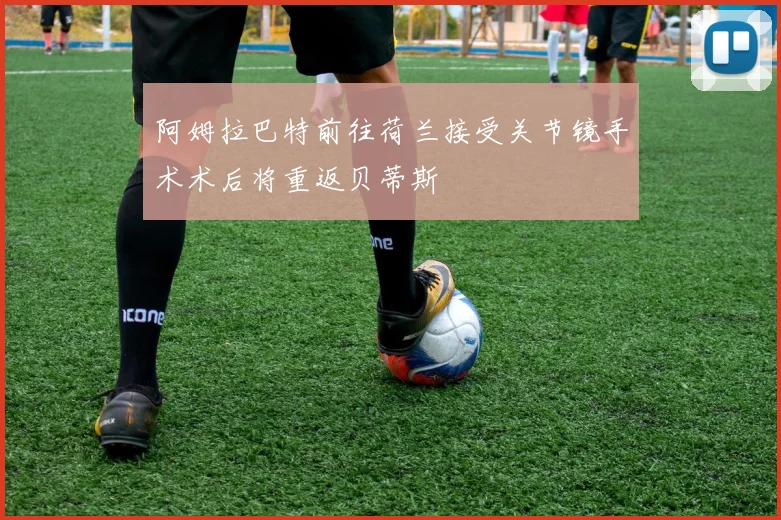阿姆拉巴特前往荷兰接受关节镜手术术后将重返贝蒂斯