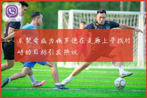 东契奇成为施罗德在走廊上寻找对峙的目标引发热议