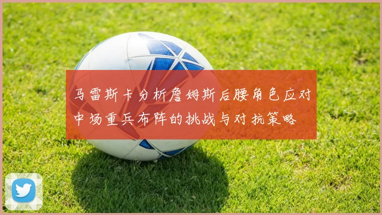 马雷斯卡分析詹姆斯后腰角色应对中场重兵布阵的挑战与对抗策略