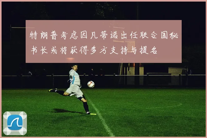 特朗普考虑因凡蒂诺出任联合国秘书长或将获得多方支持与提名