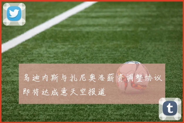 乌迪内斯与扎尼奥洛薪资调整协议即将达成意天空报道