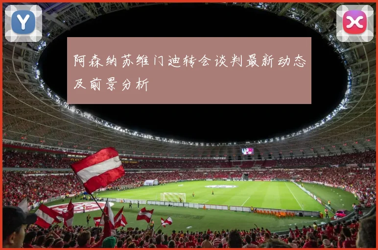 阿森纳苏维门迪转会谈判最新动态及前景分析